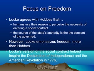 Focus on FreedomFocus on Freedom
• Locke agrees with Hobbes that…
– humans use their reason to perceive the necessity of
entering a social contract.
– the source of the state’s authority is the the consent
of the governed.
• However, Locke emphasizes freedom more
than Hobbes.
• Locke’s version of the social contract helped
inspire the Declaration of Independence and the
American Revolution in 1776.
CHAPTER EIGHT: SOCIAL ANDCHAPTER EIGHT: SOCIAL AND
POLITICAL PHILOSOPHYPOLITICAL PHILOSOPHY
 
