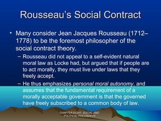 Rousseau’s Social ContractRousseau’s Social Contract
• Many consider Jean Jacques Rousseau (1712–
1778) to be the foremost philosopher of the
social contract theory.
– Rousseau did not appeal to a self-evident natural
moral law as Locke had, but argued that if people are
to act morally, they must live under laws that they
freely accept.
– He thus emphasizes personal moral autonomy, and
assumes that the fundamental requirement of a
morally acceptable government is that the governed
have freely subscribed to a common body of law.
CHAPTER EIGHT: SOCIAL ANDCHAPTER EIGHT: SOCIAL AND
POLITICAL PHILOSOPHYPOLITICAL PHILOSOPHY
 