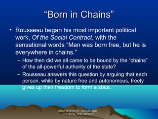 ““Born in Chains”Born in Chains”
• Rousseau began his most important political
work, Of the Social Contract, with the
sensational words “Man was born free, but he is
everywhere in chains.”
– How then did we all came to be bound by the “chains”
of the all-powerful authority of the state?
– Rousseau answers this question by arguing that each
person, while by nature free and autonomous, freely
gives up their freedom to form a state.
CHAPTER EIGHT: SOCIAL ANDCHAPTER EIGHT: SOCIAL AND
POLITICAL PHILOSOPHYPOLITICAL PHILOSOPHY
 