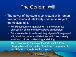 The General WillThe General Will
• The power of the state is consistent with human
freedom if individuals freely choose to subject
themselves to it.
– For Rousseau the “general will” is the corporate
expression of this mutually agreed on decision.
• Because each citizen is an integral part of the general
will, what the general will decides and does is really
what each citizen is deciding and doing.
• Thus, in obeying the state, the individual is truly
obeying himself and is therefore free: The power of
the state is a morally justified power.
CHAPTER EIGHT: SOCIAL ANDCHAPTER EIGHT: SOCIAL AND
POLITICAL PHILOSOPHYPOLITICAL PHILOSOPHY
 