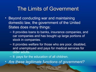The Limits of GovernmentThe Limits of Government
• Beyond conducting war and maintaining
domestic law, the government of the United
States does many things:
– It provides loans to banks, insurance companies, and
car companies and has bought up large portions of
stock in companies.
– It provides welfare for those who are poor, disabled,
and unemployed and pays for medical services for
older adults.
– It pays for the education of all children.
• Are these legitimate functions of government?
CHAPTER EIGHT: SOCIAL ANDCHAPTER EIGHT: SOCIAL AND
POLITICAL PHILOSOPHYPOLITICAL PHILOSOPHY
 