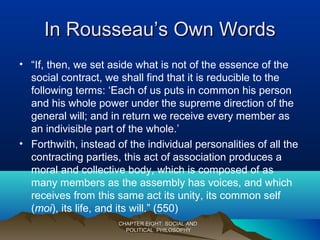 In Rousseau’s Own WordsIn Rousseau’s Own Words
• “If, then, we set aside what is not of the essence of the
social contract, we shall find that it is reducible to the
following terms: ‘Each of us puts in common his person
and his whole power under the supreme direction of the
general will; and in return we receive every member as
an indivisible part of the whole.’
• Forthwith, instead of the individual personalities of all the
contracting parties, this act of association produces a
moral and collective body, which is composed of as
many members as the assembly has voices, and which
receives from this same act its unity, its common self
(moi), its life, and its will.” (550)
CHAPTER EIGHT: SOCIAL ANDCHAPTER EIGHT: SOCIAL AND
POLITICAL PHILOSOPHYPOLITICAL PHILOSOPHY
 