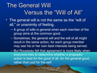 The General WillThe General Will
Versus the “Will of All”Versus the “Will of All”
• The general will is not the same as the “will of
all,” or unanimity of feeling.
– A group of wills is general when each member of the
group aims at the common good.
– Sometimes, the general will and the will of all might
result in the same action, for each group member
may see his or her own best interests being served.
– But Rousseau felt that agreement is more likely when
everyone tries to determine whether a proposed
action is best for the good of all, for the general good,
rather than just for the self.
CHAPTER EIGHT: SOCIAL ANDCHAPTER EIGHT: SOCIAL AND
POLITICAL PHILOSOPHYPOLITICAL PHILOSOPHY
 