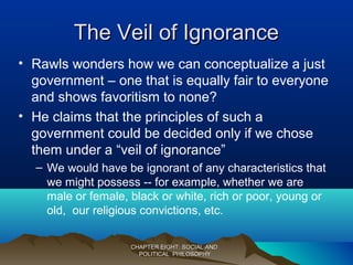 The Veil of IgnoranceThe Veil of Ignorance
• Rawls wonders how we can conceptualize a just
government – one that is equally fair to everyone
and shows favoritism to none?
• He claims that the principles of such a
government could be decided only if we chose
them under a “veil of ignorance”
– We would have be ignorant of any characteristics that
we might possess -- for example, whether we are
male or female, black or white, rich or poor, young or
old, our religious convictions, etc.
CHAPTER EIGHT: SOCIAL ANDCHAPTER EIGHT: SOCIAL AND
POLITICAL PHILOSOPHYPOLITICAL PHILOSOPHY
 