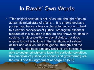 In Rawls’ Own WordsIn Rawls’ Own Words
• “This original position is not, of course, thought of as an
actual historical state of affairs…. It is understood as a
purely hypothetical situation characterized so as to lead
to a certain conception of justice. Among the essential
features of this situation is that no one knows his place in
society, his class position or social status, nor does
anyone know his fortune in the distribution of natural
assets and abilities, his intelligence, strength and the
like. . . . Since all are similarly situated and no one is
able to design principles to favor his particular condition,
the principles of justice [for society and government] are
the result of a fair agreement or bargain.” (552)
CHAPTER EIGHT: SOCIAL ANDCHAPTER EIGHT: SOCIAL AND
POLITICAL PHILOSOPHYPOLITICAL PHILOSOPHY
 