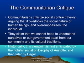 The Communitarian CritiqueThe Communitarian Critique
• Communitarians criticize social contract theory,
arguing that it overlooks the social nature of
human beings, and overemphasizes the
individual.
• They claim that we cannot hope to understand
ourselves or our government apart from our
community and its cultural traditions.
• Historically, this viewpoint is first anticipated by
the holistic social philosophy of Aristotle, and
then later by Hegel.
CHAPTER EIGHT: SOCIAL ANDCHAPTER EIGHT: SOCIAL AND
POLITICAL PHILOSOPHYPOLITICAL PHILOSOPHY
 