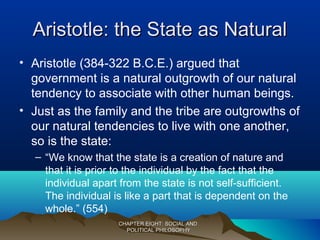 Aristotle: the State as NaturalAristotle: the State as Natural
• Aristotle (384-322 B.C.E.) argued that
government is a natural outgrowth of our natural
tendency to associate with other human beings.
• Just as the family and the tribe are outgrowths of
our natural tendencies to live with one another,
so is the state:
– “We know that the state is a creation of nature and
that it is prior to the individual by the fact that the
individual apart from the state is not self-sufficient.
The individual is like a part that is dependent on the
whole.” (554)
CHAPTER EIGHT: SOCIAL ANDCHAPTER EIGHT: SOCIAL AND
POLITICAL PHILOSOPHYPOLITICAL PHILOSOPHY
 