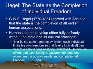 Hegel: The State as the CompletionHegel: The State as the Completion
of Individual Freedomof Individual Freedom
• G.W.F. Hegel (1770-1831) agreed with Aristotle
that the state is the completion of all earlier
human associations.
• Humans cannot develop either fully or freely
without the state and its cultural practices:
– “Nor [is the state a means by which] each individual
limits his own freedom so that [every individual] can
secure a small space of liberty for himself. Rather, we
affirm, that Law, Morality, Government, and they
alone, are the positive reality and completion of
Freedom. . . .” (555)
CHAPTER EIGHT: SOCIAL ANDCHAPTER EIGHT: SOCIAL AND
POLITICAL PHILOSOPHYPOLITICAL PHILOSOPHY
 