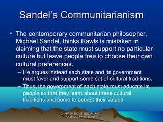Sandel’s CommunitarianismSandel’s Communitarianism
• The contemporary communitarian philosopher,
Michael Sandel, thinks Rawls is mistaken in
claiming that the state must support no particular
culture but leave people free to choose their own
cultural preferences.
– He argues instead each state and its government
must favor and support some set of cultural traditions.
– Thus, the government of each state must educate its
people so that they learn about these cultural
traditions and come to accept their values
CHAPTER EIGHT: SOCIAL ANDCHAPTER EIGHT: SOCIAL AND
POLITICAL PHILOSOPHYPOLITICAL PHILOSOPHY
 