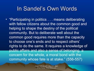 In Sandel’s Own WordsIn Sandel’s Own Words
• “Participating in politics . . . means deliberating
with fellow citizens about the common good and
helping to shape the destiny of the political
community. But to deliberate well about the
common good requires more than the capacity
to choose one’s ends and to respect others’
rights to do the same. It requires a knowledge of
public affairs and also a sense of belonging, a
concern for the whole, a moral bond with the
community whose fate is at stake.” (556-557)
CHAPTER EIGHT: SOCIAL ANDCHAPTER EIGHT: SOCIAL AND
POLITICAL PHILOSOPHYPOLITICAL PHILOSOPHY
 