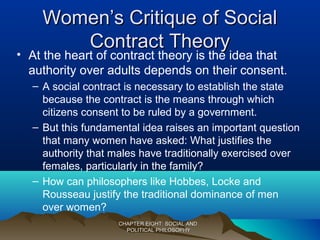 Women’s Critique of SocialWomen’s Critique of Social
Contract TheoryContract Theory
• At the heart of contract theory is the idea that
authority over adults depends on their consent.
– A social contract is necessary to establish the state
because the contract is the means through which
citizens consent to be ruled by a government.
– But this fundamental idea raises an important question
that many women have asked: What justifies the
authority that males have traditionally exercised over
females, particularly in the family?
– How can philosophers like Hobbes, Locke and
Rousseau justify the traditional dominance of men
over women?
CHAPTER EIGHT: SOCIAL ANDCHAPTER EIGHT: SOCIAL AND
POLITICAL PHILOSOPHYPOLITICAL PHILOSOPHY
 