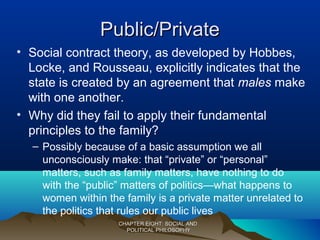 Public/PrivatePublic/Private
• Social contract theory, as developed by Hobbes,
Locke, and Rousseau, explicitly indicates that the
state is created by an agreement that males make
with one another.
• Why did they fail to apply their fundamental
principles to the family?
– Possibly because of a basic assumption we all
unconsciously make: that “private” or “personal”
matters, such as family matters, have nothing to do
with the “public” matters of politics—what happens to
women within the family is a private matter unrelated to
the politics that rules our public lives
CHAPTER EIGHT: SOCIAL ANDCHAPTER EIGHT: SOCIAL AND
POLITICAL PHILOSOPHYPOLITICAL PHILOSOPHY
 