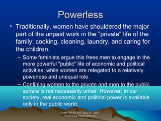 PowerlessPowerless
• Traditionally, women have shouldered the major
part of the unpaid work in the "private" life of the
family: cooking, cleaning, laundry, and caring for
the children.
– Some feminists argue this frees men to engage in the
more powerful "public" life of economic and political
activities, while women are relegated to a relatively
powerless and unequal role.
– Confining women to the private and men to the public
sphere is not necessarily unfair. However, in our
society, real economic and political power is available
only in the public world.
CHAPTER EIGHT: SOCIAL ANDCHAPTER EIGHT: SOCIAL AND
POLITICAL PHILOSOPHYPOLITICAL PHILOSOPHY
 