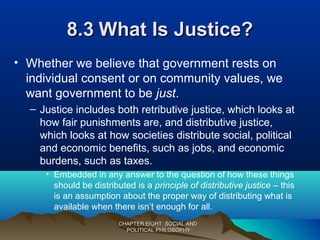 8.38.3 What Is Justice?What Is Justice?
• Whether we believe that government rests on
individual consent or on community values, we
want government to be just.
– Justice includes both retributive justice, which looks at
how fair punishments are, and distributive justice,
which looks at how societies distribute social, political
and economic benefits, such as jobs, and economic
burdens, such as taxes.
• Embedded in any answer to the question of how these things
should be distributed is a principle of distributive justice – this
is an assumption about the proper way of distributing what is
available when there isn’t enough for all.
CHAPTER EIGHT: SOCIAL ANDCHAPTER EIGHT: SOCIAL AND
POLITICAL PHILOSOPHYPOLITICAL PHILOSOPHY
 