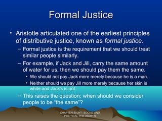 Formal JusticeFormal Justice
• Aristotle articulated one of the earliest principles
of distributive justice, known as formal justice.
– Formal justice is the requirement that we should treat
similar people similarly.
– For example, if Jack and Jill, carry the same amount
of water for us, then we should pay them the same.
• We should not pay Jack more merely because he is a man.
• Neither should we pay Jill more merely because her skin is
white and Jack's is not.
– This raises the question: when should we consider
people to be “the same”?
CHAPTER EIGHT: SOCIAL ANDCHAPTER EIGHT: SOCIAL AND
POLITICAL PHILOSOPHYPOLITICAL PHILOSOPHY
 