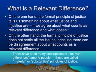 What is a Relevant Difference?What is a Relevant Difference?
• On the one hand, the formal principle of justice
tells us something about what justice and
injustice are – if we agree about what counts as
relevant difference and what doesn’t.
• On the other hand, the formal principle of justice
does not settle all the issues, because there can
be disagreement about what counts as a
relevant difference.
– There have been many conceptions of “relevant
differences” among people, -- these are called
“material” or “substantive” principles of justice.
CHAPTER EIGHT: SOCIAL ANDCHAPTER EIGHT: SOCIAL AND
POLITICAL PHILOSOPHYPOLITICAL PHILOSOPHY
 