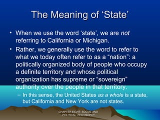 The Meaning of ‘State’The Meaning of ‘State’
• When we use the word ‘state’, we are not
referring to California or Michigan.
• Rather, we generally use the word to refer to
what we today often refer to as a “nation”: a
politically organized body of people who occupy
a definite territory and whose political
organization has supreme or “sovereign”
authority over the people in that territory.
– In this sense, the United States as a whole is a state,
but California and New York are not states.
CHAPTER EIGHT: SOCIAL ANDCHAPTER EIGHT: SOCIAL AND
POLITICAL PHILOSOPHYPOLITICAL PHILOSOPHY
 