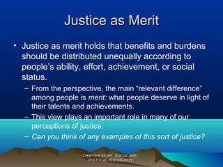 Justice as MeritJustice as Merit
• Justice as merit holds that benefits and burdens
should be distributed unequally according to
people’s ability, effort, achievement, or social
status.
– From the perspective, the main “relevant difference”
among people is merit: what people deserve in light of
their talents and achievements.
– This view plays an important role in many of our
perceptions of justice.
– Can you think of any examples of this sort of justice?
CHAPTER EIGHT: SOCIAL ANDCHAPTER EIGHT: SOCIAL AND
POLITICAL PHILOSOPHYPOLITICAL PHILOSOPHY
 
