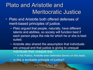 Plato and Aristotle andPlato and Aristotle and
Meritocratic JusticeMeritocratic Justice
• Plato and Aristotle both offered defenses of
merit-based principles of justice.
– Plato argued that people, naturally, have different
talents and abilities, so society will function best if
each person plays the role for which he or she is best
suited.
– Aristotle also shared the assumption that individuals
are unequal and that justice is giving to unequal
individuals their unequal due.
• In his Politics, Aristotle even defended slavery on this basis.
– Is this a workable principle of justice?
CHAPTER EIGHT: SOCIAL ANDCHAPTER EIGHT: SOCIAL AND
POLITICAL PHILOSOPHYPOLITICAL PHILOSOPHY
 