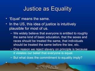 Justice as EqualityJustice as Equality
• ‘Equal’ means the same.
• In the US, this idea of justice is intuitively
plausible for most of us.
– We widely believe that everyone is entitled to roughly
the same kind of basic education, that the sexes and
races should be treated the same, that individuals
should be treated the same before the law, etc.
– One reason we reject slavery on principle is because
it violates our belief that everyone is equal.
– But what does the commitment to equality imply?
•
CHAPTER EIGHT: SOCIALCHAPTER EIGHT: SOCIAL
AND POLITICAL PHILOSOPHYAND POLITICAL PHILOSOPHY
 