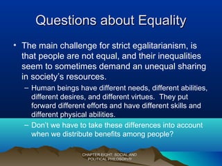 Questions about EqualityQuestions about Equality
• The main challenge for strict egalitarianism, is
that people are not equal, and their inequalities
seem to sometimes demand an unequal sharing
in society’s resources.
– Human beings have different needs, different abilities,
different desires, and different virtues. They put
forward different efforts and have different skills and
different physical abilities.
– Don’t we have to take these differences into account
when we distribute benefits among people?
CHAPTER EIGHT: SOCIAL ANDCHAPTER EIGHT: SOCIAL AND
POLITICAL PHILOSOPHYPOLITICAL PHILOSOPHY
 