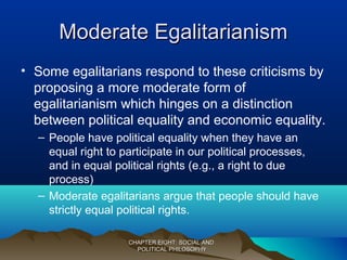 Moderate EgalitarianismModerate Egalitarianism
CHAPTER EIGHT: SOCIAL ANDCHAPTER EIGHT: SOCIAL AND
POLITICAL PHILOSOPHYPOLITICAL PHILOSOPHY
• Some egalitarians respond to these criticisms by
proposing a more moderate form of
egalitarianism which hinges on a distinction
between political equality and economic equality.
– People have political equality when they have an
equal right to participate in our political processes,
and in equal political rights (e.g., a right to due
process)
– Moderate egalitarians argue that people should have
strictly equal political rights.
 