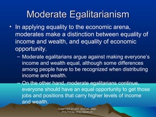 Moderate EgalitarianismModerate Egalitarianism
• In applying equality to the economic arena,
moderates make a distinction between equality of
income and wealth, and equality of economic
opportunity.
– Moderate egalitarians argue against making everyone’s
income and wealth equal, although some differences
among people have to be recognized when distributing
income and wealth.
– On the other hand, moderate egalitarians continue,
everyone should have an equal opportunity to get those
jobs and positions that carry higher levels of income
and wealth.
CHAPTER EIGHT: SOCIAL ANDCHAPTER EIGHT: SOCIAL AND
POLITICAL PHILOSOPHYPOLITICAL PHILOSOPHY
 