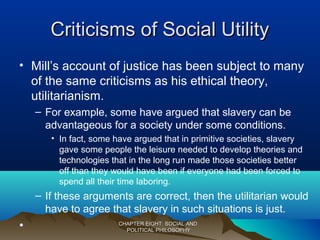Criticisms of Social UtilityCriticisms of Social Utility
• Mill’s account of justice has been subject to many
of the same criticisms as his ethical theory,
utilitarianism.
– For example, some have argued that slavery can be
advantageous for a society under some conditions.
• In fact, some have argued that in primitive societies, slavery
gave some people the leisure needed to develop theories and
technologies that in the long run made those societies better
off than they would have been if everyone had been forced to
spend all their time laboring.
– If these arguments are correct, then the utilitarian would
have to agree that slavery in such situations is just.
• CHAPTER EIGHT: SOCIAL ANDCHAPTER EIGHT: SOCIAL AND
POLITICAL PHILOSOPHYPOLITICAL PHILOSOPHY
 