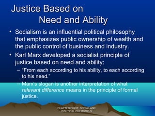 Justice Based onJustice Based on
Need and AbilityNeed and Ability
• Socialism is an influential political philosophy
that emphasizes public ownership of wealth and
the public control of business and industry.
• Karl Marx developed a socialist principle of
justice based on need and ability:
– “From each according to his ability, to each according
to his need.”
– Marx’s slogan is another interpretation of what
relevant difference means in the principle of formal
justice.
CHAPTER EIGHT: SOCIAL ANDCHAPTER EIGHT: SOCIAL AND
POLITICAL PHILOSOPHYPOLITICAL PHILOSOPHY
 