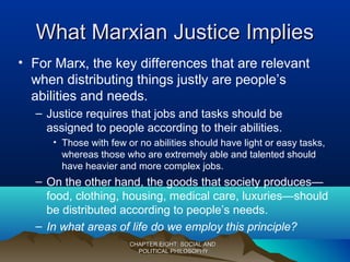 What Marxian Justice ImpliesWhat Marxian Justice Implies
• For Marx, the key differences that are relevant
when distributing things justly are people’s
abilities and needs.
– Justice requires that jobs and tasks should be
assigned to people according to their abilities.
• Those with few or no abilities should have light or easy tasks,
whereas those who are extremely able and talented should
have heavier and more complex jobs.
– On the other hand, the goods that society produces—
food, clothing, housing, medical care, luxuries—should
be distributed according to people’s needs.
– In what areas of life do we employ this principle?
CHAPTER EIGHT: SOCIAL ANDCHAPTER EIGHT: SOCIAL AND
POLITICAL PHILOSOPHYPOLITICAL PHILOSOPHY
 