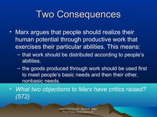Two ConsequencesTwo Consequences
• Marx argues that people should realize their
human potential through productive work that
exercises their particular abilities. This means:
– that work should be distributed according to people’s
abilities.
– the goods produced through work should be used first
to meet people’s basic needs and then their other,
nonbasic needs.
• What two objections to Marx have critics raised?
(572)
CHAPTER EIGHT: SOCIAL ANDCHAPTER EIGHT: SOCIAL AND
POLITICAL PHILOSOPHYPOLITICAL PHILOSOPHY
 