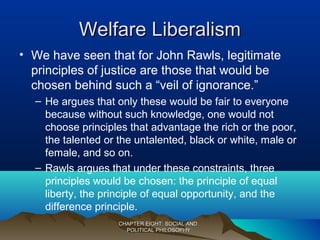 Welfare LiberalismWelfare Liberalism
• We have seen that for John Rawls, legitimate
principles of justice are those that would be
chosen behind such a “veil of ignorance.”
– He argues that only these would be fair to everyone
because without such knowledge, one would not
choose principles that advantage the rich or the poor,
the talented or the untalented, black or white, male or
female, and so on.
– Rawls argues that under these constraints, three
principles would be chosen: the principle of equal
liberty, the principle of equal opportunity, and the
difference principle.
CHAPTER EIGHT: SOCIAL ANDCHAPTER EIGHT: SOCIAL AND
POLITICAL PHILOSOPHYPOLITICAL PHILOSOPHY
 