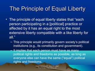 The Principle of Equal LibertyThe Principle of Equal Liberty
• The principle of equal liberty states that “each
person participating in a [political] practice or
affected by it has an equal right to the most
extensive liberty compatible with a like liberty for
all.”
– This principle would primarily govern society’s political
institutions (e.g., its constitution and government).
– It implies that each person must have as many
political rights and freedoms as possible, as long as
everyone else can have the same (“equal”) political
rights and freedoms.
CHAPTER EIGHT: SOCIAL ANDCHAPTER EIGHT: SOCIAL AND
POLITICAL PHILOSOPHYPOLITICAL PHILOSOPHY
 