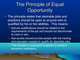 The Principle of EqualThe Principle of Equal
OpportunityOpportunity
• The principle states that desirable jobs and
positions should be open to anyone who is
qualified by his or her abilities. This means:
– that job qualifications should be related to the
requirements of the job and should not discriminate
by race or sex;
– that society should provide people with the training
and education needed to qualify for desirable jobs.
– This principle is supposed to govern a society’s
economic institutions.
CHAPTER EIGHT: SOCIALANDCHAPTER EIGHT: SOCIALAND
POLITICAL PHILOSOPHYPOLITICAL PHILOSOPHY
 
