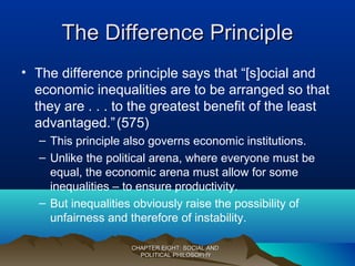 The Difference PrincipleThe Difference Principle
• The difference principle says that “[s]ocial and
economic inequalities are to be arranged so that
they are . . . to the greatest benefit of the least
advantaged.”(575)
– This principle also governs economic institutions.
– Unlike the political arena, where everyone must be
equal, the economic arena must allow for some
inequalities – to ensure productivity.
– But inequalities obviously raise the possibility of
unfairness and therefore of instability.
CHAPTER EIGHT: SOCIAL ANDCHAPTER EIGHT: SOCIAL AND
POLITICAL PHILOSOPHYPOLITICAL PHILOSOPHY
 