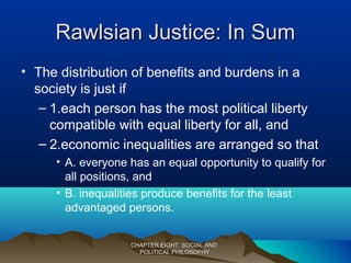 Rawlsian Justice: In SumRawlsian Justice: In Sum
• The distribution of benefits and burdens in a
society is just if
– 1.each person has the most political liberty
compatible with equal liberty for all, and
– 2.economic inequalities are arranged so that
• A. everyone has an equal opportunity to qualify for
all positions, and
• B. inequalities produce benefits for the least
advantaged persons.
CHAPTER EIGHT: SOCIAL ANDCHAPTER EIGHT: SOCIAL AND
POLITICAL PHILOSOPHYPOLITICAL PHILOSOPHY
 