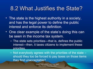 8.28.2 What Justifies the State?What Justifies the State?
• The state is the highest authority in a society,
and has the legal power to define the public
interest and enforce its definition.
• One clear example of the state’s doing this can
be seen in the income tax system.
– The state sets priorities—that is, defines the public
interest—then, it taxes citizens to implement these
priorities.
– Not everybody agrees with the priorities of the state –
should they too be forced to pay taxes on those items
they find unacceptable?
CHAPTER EIGHT: SOCIAL ANDCHAPTER EIGHT: SOCIAL AND
POLTICAL PHILOSOPHYPOLTICAL PHILOSOPHY
 