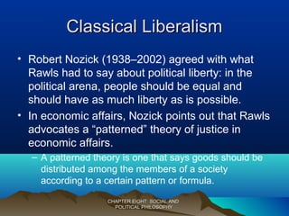 Classical LiberalismClassical Liberalism
• Robert Nozick (1938–2002) agreed with what
Rawls had to say about political liberty: in the
political arena, people should be equal and
should have as much liberty as is possible.
• In economic affairs, Nozick points out that Rawls
advocates a “patterned” theory of justice in
economic affairs.
– A patterned theory is one that says goods should be
distributed among the members of a society
according to a certain pattern or formula.
CHAPTER EIGHT: SOCIAL ANDCHAPTER EIGHT: SOCIAL AND
POLITICAL PHILOSOPHYPOLITICAL PHILOSOPHY
 