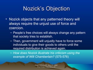 Nozick’s ObjectionNozick’s Objection
• Nozick objects that any patterned theory will
always require the unjust use of force and
coercion.
– People’s free choices will always change any pattern
that society tries to establish.
– Then, government will unjustly have to force some
individuals to give their goods to others until the
required distribution is achieved again.
– How does Nozick illustrate his criticism using the
example of Wilt Chamberlain? (575-576)
CHAPTER EIGHT: SOCIAL ANDCHAPTER EIGHT: SOCIAL AND
POLITICAL PHILOSOPHYPOLITICAL PHILOSOPHY
 