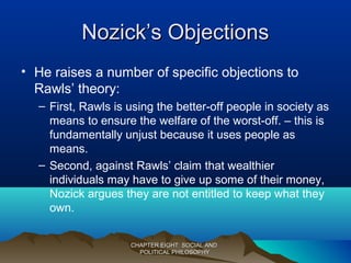 Nozick’s ObjectionsNozick’s Objections
• He raises a number of specific objections to
Rawls’ theory:
– First, Rawls is using the better-off people in society as
means to ensure the welfare of the worst-off. – this is
fundamentally unjust because it uses people as
means.
– Second, against Rawls’ claim that wealthier
individuals may have to give up some of their money,
Nozick argues they are not entitled to keep what they
own.
CHAPTER EIGHT: SOCIAL ANDCHAPTER EIGHT: SOCIAL AND
POLITICAL PHILOSOPHYPOLITICAL PHILOSOPHY
 