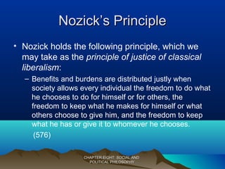 Nozick’s PrincipleNozick’s Principle
• Nozick holds the following principle, which we
may take as the principle of justice of classical
liberalism:
– Benefits and burdens are distributed justly when
society allows every individual the freedom to do what
he chooses to do for himself or for others, the
freedom to keep what he makes for himself or what
others choose to give him, and the freedom to keep
what he has or give it to whomever he chooses.
(576)
CHAPTER EIGHT: SOCIAL ANDCHAPTER EIGHT: SOCIAL AND
POLITICAL PHILOSOPHYPOLITICAL PHILOSOPHY
 