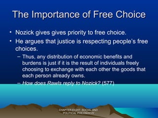 The Importance of Free ChoiceThe Importance of Free Choice
• Nozick gives gives priority to free choice.
• He argues that justice is respecting people’s free
choices.
– Thus, any distribution of economic benefits and
burdens is just if it is the result of individuals freely
choosing to exchange with each other the goods that
each person already owns.
– How does Rawls reply to Nozick? (577)
CHAPTER EIGHT: SOCIAL ANDCHAPTER EIGHT: SOCIAL AND
POLITICAL PHILOSOPHYPOLITICAL PHILOSOPHY
 