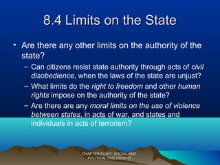 8.48.4 Limits on the StateLimits on the State
• Are there any other limits on the authority of the
state?
– Can citizens resist state authority through acts of civil
disobedience, when the laws of the state are unjust?
– What limits do the right to freedom and other human
rights impose on the authority of the state?
– Are there are any moral limits on the use of violence
between states, in acts of war, and states and
individuals in acts of terrorism?
CHAPTER EIGHT: SOCIAL ANDCHAPTER EIGHT: SOCIAL AND
POLITICAL PHILOSOPHYPOLITICAL PHILOSOPHY
 