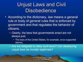 Unjust Laws and CivilUnjust Laws and Civil
DisobedienceDisobedience
• According to the dictionary, law means a general
rule or body of general rules that is enforced by
government and that regulates the behavior of
citizens.
– Clearly, the laws that governments enact are not
always just.
• The laws of the United States, for example, once supported
slavery.
– Are we obligated to obey such laws? Can disobeying
unjust laws be morally legitimate?
CHAPTER EIGHT: SOCIAL ANDCHAPTER EIGHT: SOCIAL AND
POLITICAL PHILOSOPHYPOLITICAL PHILOSOPHY
 