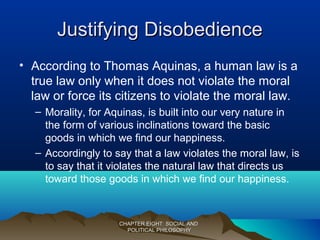 Justifying DisobedienceJustifying Disobedience
• According to Thomas Aquinas, a human law is a
true law only when it does not violate the moral
law or force its citizens to violate the moral law.
– Morality, for Aquinas, is built into our very nature in
the form of various inclinations toward the basic
goods in which we find our happiness.
– Accordingly to say that a law violates the moral law, is
to say that it violates the natural law that directs us
toward those goods in which we find our happiness.
CHAPTER EIGHT: SOCIAL ANDCHAPTER EIGHT: SOCIAL AND
POLITICAL PHILOSOPHYPOLITICAL PHILOSOPHY
 