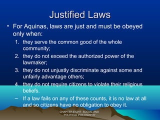 Justified LawsJustified Laws
• For Aquinas, laws are just and must be obeyed
only when:
1. they serve the common good of the whole
community;
2. they do not exceed the authorized power of the
lawmaker;
3. they do not unjustly discriminate against some and
unfairly advantage others;
4. they do not require citizens to violate their religious
beliefs.
– If a law fails on any of these counts, it is no law at all
and so citizens have no obligation to obey it.
CHAPTER EIGHT: SOCIAL ANDCHAPTER EIGHT: SOCIAL AND
POLITICAL PHILOSOPHYPOLITICAL PHILOSOPHY
 