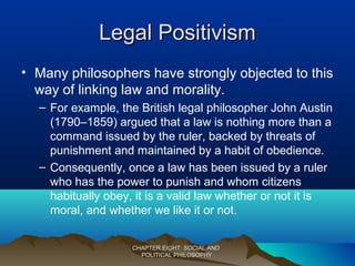 Legal PositivismLegal Positivism
• Many philosophers have strongly objected to this
way of linking law and morality.
– For example, the British legal philosopher John Austin
(1790–1859) argued that a law is nothing more than a
command issued by the ruler, backed by threats of
punishment and maintained by a habit of obedience.
– Consequently, once a law has been issued by a ruler
who has the power to punish and whom citizens
habitually obey, it is a valid law whether or not it is
moral, and whether we like it or not.
CHAPTER EIGHT: SOCIAL ANDCHAPTER EIGHT: SOCIAL AND
POLITICAL PHILOSOPHYPOLITICAL PHILOSOPHY
 