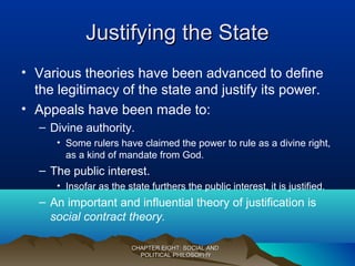 Justifying the StateJustifying the State
• Various theories have been advanced to define
the legitimacy of the state and justify its power.
• Appeals have been made to:
– Divine authority.
• Some rulers have claimed the power to rule as a divine right,
as a kind of mandate from God.
– The public interest.
• Insofar as the state furthers the public interest, it is justified.
– An important and influential theory of justification is
social contract theory.
CHAPTER EIGHT: SOCIAL ANDCHAPTER EIGHT: SOCIAL AND
POLITICAL PHILOSOPHYPOLITICAL PHILOSOPHY
 