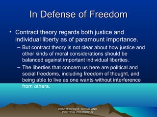 In Defense of FreedomIn Defense of Freedom
• Contract theory regards both justice and
individual liberty as of paramount importance.
– But contract theory is not clear about how justice and
other kinds of moral considerations should be
balanced against important individual liberties.
– The liberties that concern us here are political and
social freedoms, including freedom of thought, and
being able to live as one wants without interference
from others.
CHAPTER EIGHT: SOCIAL ANDCHAPTER EIGHT: SOCIAL AND
POLITICAL PHILOSOPHYPOLITICAL PHILOSOPHY
 