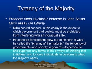 Tyranny of the MajorityTyranny of the Majority
• Freedom finds its classic defense in John Stuart
Mill’s essay On Liberty.
• Mill’s central concern in this essay is the extent to
which government and society must be prohibited
from interfering with an individual’s life.
• His concern for freedom grew out of his fear of what
he called the “tyranny of the majority,” the tendency of
government—and society in general—to persecute
and suppress any forms of life or ways of thinking that
it dislikes, and to force individuals to conform to what
the majority wants.
CHAPTER EIGHT: SOCIAL ANDCHAPTER EIGHT: SOCIAL AND
POLITICAL PHILOSOPHYPOLITICAL PHILOSOPHY
 